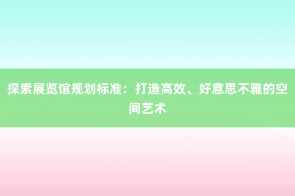 探索展览馆规划标准：打造高效、好意思不雅的空间艺术