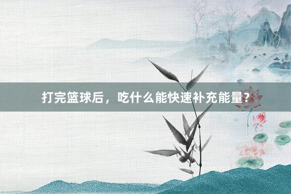 打完篮球后，吃什么能快速补充能量？